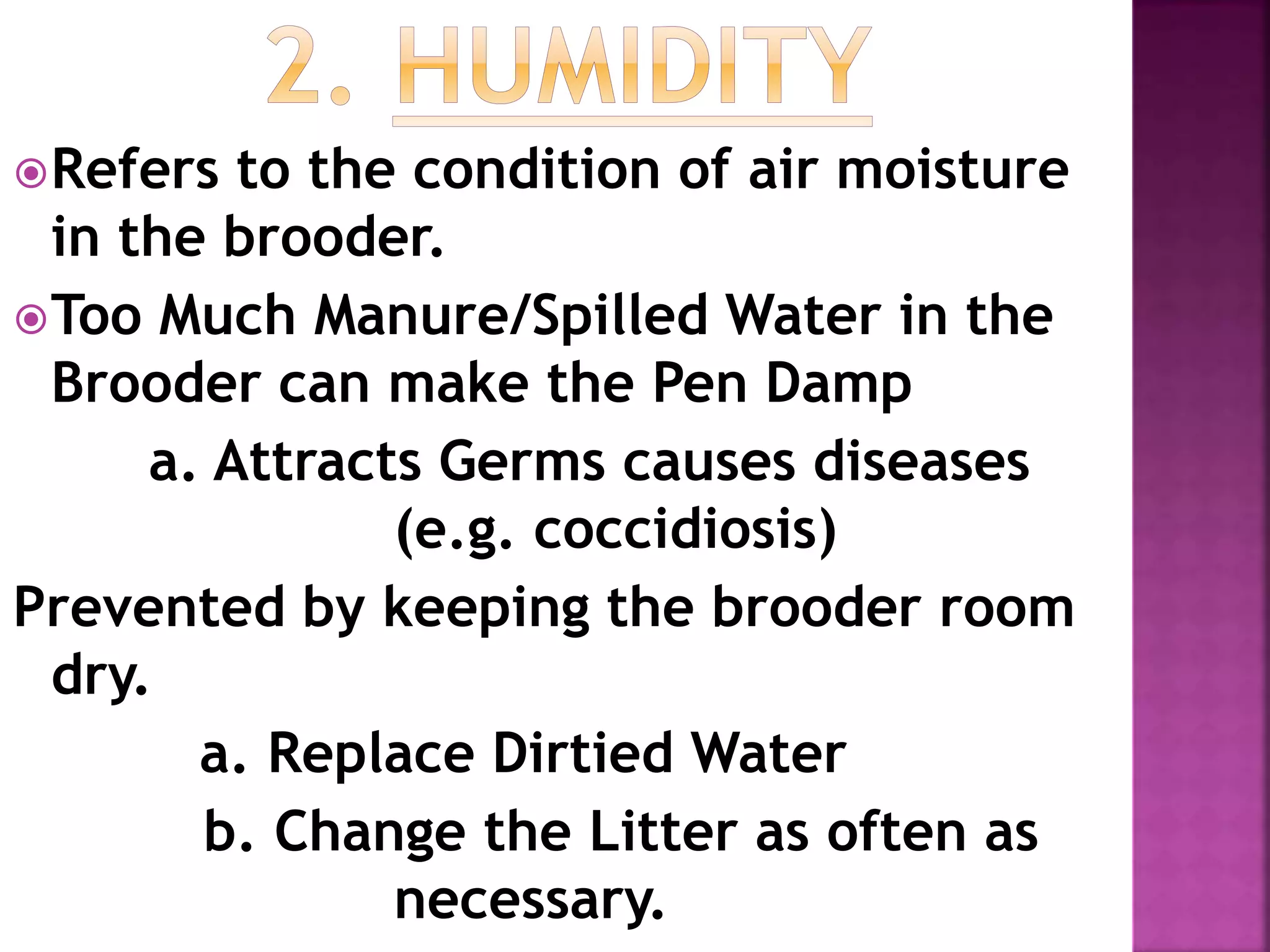 Refers to the condition of air moisture
in the brooder.
Too Much Manure/Spilled Water in the
Brooder can make the Pen Damp
a. Attracts Germs causes diseases
(e.g. coccidiosis)
Prevented by keeping the brooder room
dry.
a. Replace Dirtied Water
b. Change the Litter as often as
necessary.
 