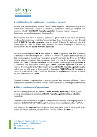 Ireps Nouvelle-Aquitaine - Service Formation
6 quai de Paludate – 33800 Bordeaux
05 56 33 34 10
formation@irepsna.org
■ Conditions financières, règlements et modalités de paiement
Tous les prix sont indiqués en euros et Toutes Taxes Comprises. Le règlement du prix de la
formation est à effectuer à l’issue de la formation, à réception de facture, au comptant, sans
escompte à l’ordre de l’IREPS Nouvelle Aquitaine. En cas de parcours long, des
facturations intermédiaires peuvent être engagées.
Toute somme non payée à échéance entraîne de plein droit et sans mise en demeure
préalable, l'application de pénalités d'un montant égal à une fois et demie le taux d’intérêt
légal. L’IREPS Nouvelle Aquitaine aura la faculté d’obtenir le règlement par voie
contentieuse aux frais du Client sans préjudice des autres dommages et intérêts qui
pourraient être dus à l’IREPS Nouvelle Aquitaine.
En cas de règlement par l’OPCA dont dépend le Client, il appartient au Client d’effectuer
sa demande de prise en charge avant le début de la formation. L’accord de financement doit
être communiqué au moment de l’inscription et sur l’exemplaire du devis que le Client
retourne dûment renseigné, daté, tamponné, signé et revêtu de la mention « Bon pour
accord » à l’IREPS Nouvelle Aquitaine. En cas de prise en charge partielle par l’OPCA,
la différence sera directement facturée par l’IREPS Nouvelle Aquitaine au Client. Si
l’accord de prise en charge du Client ne parvient pas à l’IREPS Nouvelle Aquitaine au plus
tard un jour ouvrable avant le démarrage de la formation, l’IREPS Nouvelle Aquitaine se
réserve la possibilité de refuser l’entrée en formation du Stagiaire ou de facturer la totalité
des frais de formation au Client.
Dans des situations exceptionnelles, il peut être procédé à un paiement échelonné. En tout
état de cause, ses modalités devront avoir été formalisées avant le démarrage de la formation.
■ Dédit et remplacement d’un participant
En cas de dédit signifié par le Client à l’IREPS Nouvelle Aquitaine au moins 7 jours
avant le démarrage de la formation, l’IREPS Nouvelle Aquitaine offre au Client la
possibilité :
- de repousser l’inscription du Stagiaire à une formation ultérieure, dûment programmée au
catalogue de l’IREPS NOUVELLE-AQUITAINE, et après accord éventuel de l’OPCA,
- de remplacer le Stagiaire empêché par un autre participant ayant le même profil et les
mêmes besoins en formation, sous réserve de l’accord éventuel de l’OPCA.
 