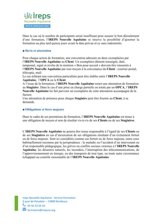 Ireps Nouvelle-Aquitaine - Service Formation
6 quai de Paludate – 33800 Bordeaux
05 56 33 34 10
formation@irepsna.org
Dans le cas où le nombre de participants serait insuffisant pour assurer le bon déroulement
d’une formation, l’IREPS Nouvelle Aquitaine se réserve la possibilité d’ajourner la
formation au plus tard quinze jours avant la date prévue et ce sans indemnités.
■ Devis et attestation
Pour chaque action de formation, une convention adressée en deux exemplaires par
l’IREPS Nouvelle Aquitaine au Client. Un exemplaire dûment renseigné, daté,
tamponné, signé et revêtu de la mention « Bon pour accord » doivent être retournés à
l’IREPS Nouvelle Aquitaine par tout moyen à la convenance du Client : courrier postal,
télécopie, mail.
Le cas échéant une convention particulière peut être établie entre l’IREPS Nouvelle
Aquitaine, l’OPCA ou le Client.
A l’issue de la formation, l’IREPS Nouvelle Aquitaine remet une attestation de formation
au Stagiaire. Dans le cas d’une prise en charge partielle ou totale par un OPCA, l’IREPS
Nouvelle Aquitaine lui fait parvenir un exemplaire de cette attestation accompagné de la
facture.
Une attestation de présence pour chaque Stagiaire peut être fournie au Client, à sa
demande.
■ Obligations et force majeure
Dans le cadre de ses prestations de formation, l’IREPS Nouvelle Aquitaine est tenue à
une obligation de moyen et non de résultat vis-à-vis de ses Clients ou de ses Stagiaires.
L’IREPS Nouvelle Aquitaine ne pourra être tenue responsable à l’égard de ses Clients ou
de ses Stagiaires en cas d’inexécution de ses obligations résultant d’un évènement fortuit
ou de force majeure. Sont ici considérés comme cas fortuit ou de force majeure, outre ceux
habituellement reconnus par la jurisprudence : la maladie ou l’accident d’un intervenant ou
d’un responsable pédagogique, les grèves ou conflits sociaux externes à l’IREPS Nouvelle
Aquitaine, les désastres naturels, les incendies, l’interruption des télécommunications, de
l’approvisionnement en énergie, ou des transports de tout type, ou toute autre circonstance
échappant au contrôle raisonnable de l’IREPS Nouvelle Aquitaine.
 