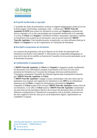 Ireps Nouvelle-Aquitaine - Service Formation
6 quai de Paludate – 33800 Bordeaux
05 56 33 34 10
formation@irepsna.org
■ Propriété intellectuelle et copyright
L’ensemble des fiches de présentation, contenus et supports pédagogiques quelle qu’en soit
la forme (papier, électronique, numérique, orale…) utilisés par l’IREPS Nouvelle
Aquitaine ITAINE pour assurer les formations ou remis aux Stagiaires constituent des
œuvres originales et à ce titre sont protégées par la propriété intellectuelle et le copyright.
A ce titre, le Client et le Stagiaire s’interdisent d’utiliser, transmettre, reproduire, exploiter
ou transformer tout ou partie de ces documents, sans un accord exprès de l’IREPS
Nouvelle Aquitaine. Cette interdiction porte, en particulier, sur toute utilisation faite par le
Client et le Stagiaire en vue de l’organisation ou l’animation de formations.
■ Descriptif et programme des formations
Les contenus des programmes, tels qu’ils figurent sur les fiches de présentation des
formations sont fournis à titre indicatif. L’intervenant ou le responsable pédagogique se
réservent le droit de les modifier en fonction de l’actualité, du niveau des participants ou de
la dynamique du groupe.
■ Confidentialité et communication
L’IREPS Nouvelle Aquitaine, le Client et le Stagiaire s’engagent à garder confidentiels
les documents et les informations auxquels ils pourraient avoir accès au cours de la
prestation de formation ou à l’occasion des échanges intervenus antérieurement à
l’inscription, notamment l’ensemble des éléments figurant dans la proposition transmise
par l’IREPS Nouvelle Aquitaine au Client.
L’IREPS Nouvelle Aquitaine s’engage à ne pas communiquer à des tiers autres que les
partenaires avec lesquels sont organisées les formations et aux OPCA, les informations
transmises par le Client y compris les informations concernant les Stagiaires.
Cependant, le Client accepte d’être cité par l’IREPS Nouvelle Aquitaine comme client de
ses formations. A cet effet, le Client autorise l’IREPS Nouvelle Aquitaine à mentionner
son nom ainsi qu’une description objective de la nature des prestations dans ses listes de
références et propositions à l’attention de ses prospects et de sa clientèle, entretiens avec
des tiers, rapports d’activité, ainsi qu’en cas de dispositions légales, réglementaires ou
comptables l’exigeant.
 