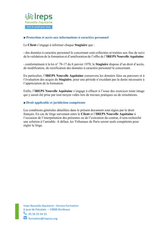 Ireps Nouvelle-Aquitaine - Service Formation
6 quai de Paludate – 33800 Bordeaux
05 56 33 34 10
formation@irepsna.org
■ Protection et accès aux informations à caractère personnel
Le Client s’engage à informer chaque Stagiaire que :
- des données à caractère personnel le concernant sont collectées et traitées aux fins de suivi
de la validation de la formation et d’amélioration de l’offre de l’IREPS Nouvelle Aquitaine.
- conformément à la loi n° 78-17 du 6 janvier 1978, le Stagiaire dispose d’un droit d’accès,
de modification, de rectification des données à caractère personnel le concernant.
En particulier, l’IREPS Nouvelle Aquitaine conservera les données liées au parcours et à
l’évaluation des acquis du Stagiaire, pour une période n’excédant pas la durée nécessaire à
l’appréciation de la formation.
Enfin, l’IREPS Nouvelle Aquitaine s’engage à effacer à l’issue des exercices toute image
qui y aurait été prise par tout moyen vidéo lors de travaux pratiques ou de simulations.
■ Droit applicable et juridiction compétente
Les conditions générales détaillées dans le présent document sont régies par le droit
français. En cas de litige survenant entre le Client et l’IREPS Nouvelle Aquitaine à
l’occasion de l’interprétation des présentes ou de l’exécution du contrat, il sera recherché
une solution à l’amiable. A défaut, les Tribunaux de Paris seront seuls compétents pour
régler le litige.
 