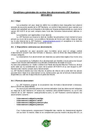 Conditions générales de ventes des abonnements JSF Nanterre
2014-2015:
Art. 1 Objet
Les présentes ont pour objet de définir les conditions dans lesquelles tout abonné
accepte de souscrire auprès de la JSF Nanterre, un contrat d’abonnement pour assister aux
matchs de basketball qui sont disputés à domicile par l’équipe professionnelle au cours de la
saison 2014-2015 et qui sont compris dans l’une des formules d’abonnement définies ci-
après.
Les présentes sont applicables à tout abonné.
La JSF Nanterre se réserve le droit de modifier les présentes à tout moment et sans
préavis au cours de la saison. Les conditions Générales de Vente sont celles mises en ligne
sur le site internet de la JSF Nanterre : www.jsfnanterre.com.fr et acceptées à la date de
souscription de l’abonnement pour la présente saison.
Art. 2 Dispositions communes aux abonnements
Un particulier ne peut souscrire pour lui-même qu’un seul et unique contrat
d’abonnement suivant l’une des formules ci dessous, dans la limite des disponibilités pour
chaque catégorie.
La souscription d’un abonnement est réservée aux personnes âgées d’au moins cinq
ans.
La souscription ou l’utilisation d’un abonnement est interdite à toute personne faisant
l’objet d’une mesure administrative ou judiciaire d’interdiction de stade en cours.
Au sens des présentes, la « Salle» s’entend du Palais des Sports Maurice Thorez ou de tout
autre salle qui s’y substituerait au cours de la saison 2014-2015 et au sein duquel la JSF
Nanterre des matchs compris dans l’abonnement.
La JSF Nanterre décide seul des tribunes et parties de tribune de la salle dont les places
peuvent faire l’objet d’un abonnement et du nombre ainsi que de la formule d’abonnement
disponibles au sein de chaque tribune et partie de tribune.
Art. 3 Formule abonnement
La JSF Nanterre propose la souscription des formules d’abonnement ci-dessous,
dans la limite des disponibilités.
Au cours d’une première phase de commercialisation dont les dates seront indiquées
au siège de la JSF Nanterre (14 avenue du maréchal Joffre 92000 Nanterre), ou sur le site
Internet de la JSF Nanterre (www.jsfnanterre.com), la JSF Nanterre commercialisera les
abonnements suivants :
- l’abonnement catégorie prestige
- l’abonnement catégorie confort
- l’abonnement catégorie premium plus
- l’abonnement catégorie premium
Ces 4 abonnements comprennent l’intégralité des matchs du championnat régulier
soit au total 15 matchs. Mais ils ne comprennent pas les matchs de play-offs s’il y a
 