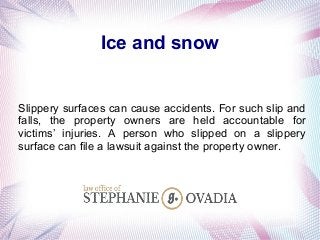 Ice and snow
Slippery surfaces can cause accidents. For such slip and
falls, the property owners are held accountable for
victims’ injuries. A person who slipped on a slippery
surface can file a lawsuit against the property owner.
 