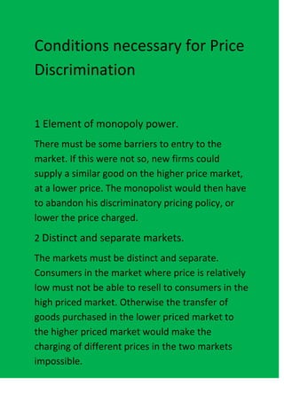 Conditions necessary for Price
Discrimination


1 Element of monopoly power.
There must be some barriers to entry to the
market. If this were not so, new firms could
supply a similar good on the higher price market,
at a lower price. The monopolist would then have
to abandon his discriminatory pricing policy, or
lower the price charged.
2 Distinct and separate markets.
The markets must be distinct and separate.
Consumers in the market where price is relatively
low must not be able to resell to consumers in the
high priced market. Otherwise the transfer of
goods purchased in the lower priced market to
the higher priced market would make the
charging of different prices in the two markets
impossible.
 