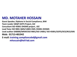 MD. MOTAHER HOSSAIN
Guest Speaker, Diploma in Social Compliance, BIM
Team Leader GBQP-GOTS Project, GIZ
Consultant ISO 45001 OHSMS project , GIZ
Lead Tutor ISO 9001 QMS/14001 EMS /45001 OHSMS
Lead auditor SA8000/WRAP/ISO 9001/ISO 14001/ ISO 45001/GOTS/OCS/RCS/GRS
Mob: 01713-481942
E-mail: training.compliancebd@gmail.com
mhossain@tell-bd.com
 