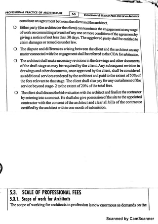 Scanned by CamScanner
th e s c o  o f w o rk in g fo r a r c h ite c ts in p ro fe s s io n is n o w e n o rm o u s a s d e m a n d s o n th e
5. 3. 1. Sto p e o f w o rk fo r A rchı
ïe đs
5. 3. SCALE O F pRO FESsı
o NAL FEES
1
)
y
Certifiedb y th e a r c h ite c t w ith in o n e m o n th o f s u b m is s io n .
c o n tr a c to r w ith th e c o n s e n t o f th e a r c h ite c t a n d c le a r a ll b ills o f th e c o n tr a c to r
b y m te rin g in to a c o n tr a c t. H e sh a ll a lso g iv e p o s s e s s io n o f th e s ite to th e a p p o in te d
T he c lie n t s h n ll d is c u s s th e b id e v a lu a tio n w ith th e a n c h ite c t a n d f in a liæ th e c o n t【
a c to r
s e r v ic e b e y o n d s ta g e -
2 to th e e x te n t o f 2 0 % o f th e to ta l fe e s .
th e fe e s r e le v a n t to th a t s ta g e . T h e c lie n t s h a ll a ls o p a y fo r a n y c u rta ilm e n t o f th e
a s a d d itio n a l s e r v ic e s r e n d e re d b y th e a r c h ite c t a n d p a id to th e e x te n t o f 5 0 % o f
dra w in g s a n d o th e r d o c u m e n ts , o n c e a
p pro v e d b y th e c lie n t, s ha ll b e c o n s id e r e d
o f th e a ft sta g e a s m a y b e r e q u ire d b y th e c lie n t. A n y s u b s e q u e n t r e v is io n in
th e a r c h ite c t sh a ll m a k e n e c e s s a ry re v is io n s in th e d ra w in g s a n d o th e r d o c u m e n ķ
m a tte r c o n n e c te d w ith th e e n g a g e m e n t s h a ll b e re fe rr e d to th e C O A fo r a ŕ b itr a İ io n

O T h e d is p u te a n d d i f r e n c e s
'
a r is in g b e tw e e n th e c lie n t a n d th e a r c h ite c t o n a n y
O
i 
c o n s titu te a n a g re e m e n t b e tw e e n th e c lie n t a n d th e a r c h ite c t.
I
I E i v
c 4 c e w E n r & S c 4 t ro r l « o r . I o F J w A « O m c r
p R O FES S ı
O N A L p R A C N C E O F A R C H ı
T E C fu R E I . . t
 