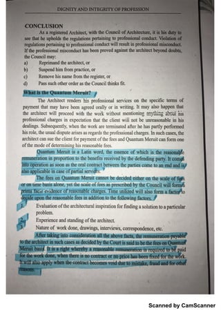 Scanned by CamScanner
o f th e m o o f d e te rm in in g M s re a s o n a b le fe e s .
a rcM te c t c a n s u e th e c lie n t fo r p a y m e n t o f th e fe e s a n d Qu a n tu m M e r u it c a iıfo m o n e
M s ro le , th e u s u a l d is p u te a ris e s a s re g ard s th e p ro fe s s io n a ıc h a rg e s . ]n su c h c a se s , th Ģ
dea lin g s . Su b s e q u e n d % w h e n tĮı
e W o rk a r e te rm in a te d a fte r h e h a s p a r tly p e rfo rm e d
pl
r o fe s sio n a l c h a g e s in e x p e c ta tio n th a t th e c lie n t w iü ı
t
o i b e 1rm e a s o n a b le in M s
th e a r c M te c t w ill p ro c e e d w ith th e w o lk w ith o u t m e n tio n iĘ g ï i g ĥ i
s
p ay ı
n e n t th a t m a y h a v e b e e n a g re e d o ra lly o r in w r itin g . It m a y a ls o
-
ha p p e n th a t
T he A r ch ite c t re n d e rs h is p ro fe s s io n a l s e rv ic e s o n th e s p e c ffic te lm s o f
1 ı
ı
￠ q u a n tu ı
n
w w w i
d) P a s s s u c h o th e r o rd e r a s th e C o u n c il th in les fiŁ
c ) R e n ı
o v e Msnatmefromderegisteor
b) Su  n d M m fro m p ra c tic e , o r
a ) R e p rim a n d th e a rc M te c Ļ o r
th e C o u n c il m a y
If th e p ro fe ss io n a l m is c o n d u c t h a s b e e ı
ıp ro v e d a g a in s t th e
・
a r c h ite c t b e y o n d d o u b ts ,
re g u la tio n s p e rta in in g t o p r o fe s s io n a l c o n d u c t w ill re su lt in p r o fe s s io ń a l m i s o o n d u
se e th a t h e u p h o ld s th e r e g u la tio n s p e r ta in in g to p ro fe s s io n a l c o n đu c t. V io la :
o n
A s a re g is te re d A rc M te c Ļ w ith th e C o u n c il o f A r c h ite c tu r e , it i$
C O N C L U S IO N
 