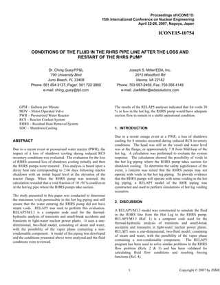 Proceedings of ICONE15:
15th International Conference on Nuclear Engineering
April 22-26, 2007, Nagoya, Japan
ICONE15-10754
CONDITIONS OF THE FLUID IN THE RHRS PIPE LINE AFTER THE LOSS AND
RESTART OF THE RHRS PUMP
Dr. Ching Guey/FP&L
700 University Blvd
Juno Beach, FL 33408
Phone: 561 694 3137, Pager: 561 722 3860
e-mail: ching_guey@fpl.com
Joseph S. Miller/EDA, Inc.
2015 Woodford Rd
Vienna, VA 22182
Phone: 703 597-2459, Fax: 703 356 4149
e-mail: JoeMiller@edasolutions.com
GPM – Gallons per Minute
MOV – Motor Operated Valve
PWR – Pressurized Water Reactor
RCS – Reactor Coolant System
RHRS – Residual Heat Removal System
SDC – Shutdown Cooling
ABSTRACT
Due to a recent event at pressurized water reactor (PWR), the
impact of a loss of shutdown cooling during reduced RCS
inventory conditions was evaluated. The evaluation for the loss
of RHRS assumed loss of shutdown cooling initially and then
the RHRS pumps were restored. This analysis is based upon a
decay heat rate corresponding to 2.66 days following reactor
shutdown with an initial liquid level at the elevation of the
reactor flange. When the RHRS pump was restored, the
calculation revealed that a void fraction of 10 -50 % could exist
in the hot leg pipe where the RHRS pumps take suction.
The study presented in this paper was conducted to determine
the maximum voids permissible in the hot leg piping and still
ensure that the water entering the RHRS pump did not have
steam voids. RELAP5 was used to perform this evaluation.
RELAP5/M3.3 is a computer code used for the thermal-
hydraulic analysis of transients and small-break accidents and
transients in light-water nuclear power plants. It uses a one-
dimensional, two-fluid model, consisting of steam and water,
with the possibility of the vapor phase containing a non-
condensable component. A model of the piping was developed
and the conditions presented above were analyzed and the fluid
conditions were reviewed.
The results of the RELAP5 analyses indicated that for voids 30
% or less in the hot leg, the RHRS pump would have adequate
suction flow to remain in a stable operational condition.
1. INTRODUCTION
Due to a recent outage event at a PWR, a loss of shutdown
cooling for 8 minutes occurred during reduced RCS inventory
conditions. The head was still on the vessel and water level
was at the flange, or approximately 7 ft from Mid-loop of the
hot leg. A calculation was performed to evaluate the system
response. The calculation showed the possibility of voids in
the hot leg piping where the RHRS pump takes suction for
shutdown cooling. To determine the safety significance of the
event, a concern was raised that the RHRS pumps may not
operate with voids in the hot leg piping. To provide evidence
that the RHRS pumps will operate with some voiding in the hot
leg piping, a RELAP5 model of the RHR piping was
constructed and used to perform simulations of hot leg voiding
scenarios.
2. DISCUSSION
A RELAP5/M3.3 model was constructed to simulate the fluid
in the RHRS line from the Hot Leg to the RHRS pump.
RELAP5/M3.3 (Ref. 1) is a computer code used for the
thermal-hydraulic analysis of transients and small-break
accidents and transients in light-water nuclear power plants.
RELAP5 uses a one-dimensional, two-fluid model, consisting
of steam and water, with the possibility of the vapor phase
containing a non-condensable component. The RELAP5
program has been used to solve similar problems to the RHRS
flow problem (Refs. 2 & 3) and has been validated for
calculating fluid flow conditions and resulting forcing
functions (Ref. 4).
1 Copyright © 2007 by JSME
 