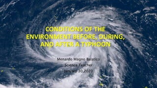 CONDITIONS OF THE
ENVIRONMENT BEFORE, DURING,
AND AFTER A TYPHOON
Menardo Magno Balatico
Science Teacher
January 30,2020
 