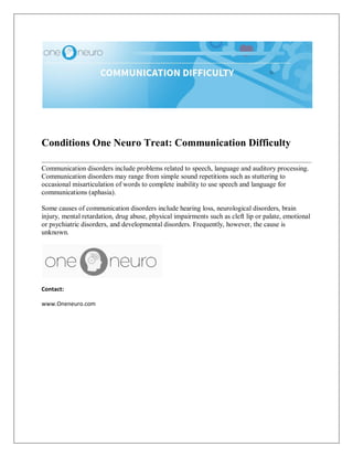 Conditions One Neuro Treat: Communication Difficulty
Communication disorders include problems related to speech, language and auditory processing.
Communication disorders may range from simple sound repetitions such as stuttering to
occasional misarticulation of words to complete inability to use speech and language for
communications (aphasia).
Some causes of communication disorders include hearing loss, neurological disorders, brain
injury, mental retardation, drug abuse, physical impairments such as cleft lip or palate, emotional
or psychiatric disorders, and developmental disorders. Frequently, however, the cause is
unknown.
Contact:
www.Oneneuro.com
 