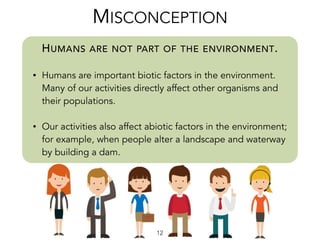 HUMANS ARE NOT PART OF THE ENVIRONMENT.
• Humans are important biotic factors in the environment.
Many of our activities directly affect other organisms and
their populations.
• Our activities also affect abiotic factors in the environment;
for example, when people alter a landscape and waterway
by building a dam.
MISCONCEPTION
12
 