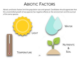 LIGHT
TEMPERATURE
WATER
NUTRIENTS
&
SOIL
24
ABIOTIC FACTORS
Abiotic and biotic factors limit the population size and spread. Candidates should appreciate that
the uncontrolled growth of any species has negative effects on the environment and the survival
of the same species.
 