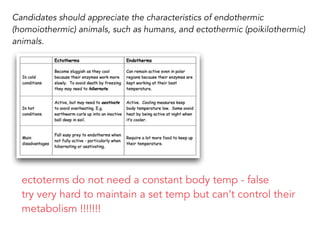 Candidates should appreciate the characteristics of endothermic
(homoiothermic) animals, such as humans, and ectothermic (poikilothermic)
animals.
ectoterms do not need a constant body temp - false
try very hard to maintain a set temp but can’t control their
metabolism !!!!!!!
 