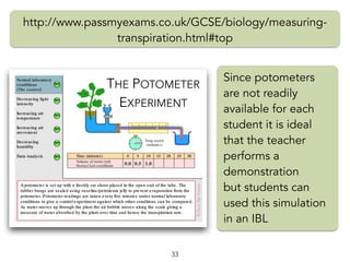 THE POTOMETER
EXPERIMENT
http://www.passmyexams.co.uk/GCSE/biology/measuring-
transpiration.html#top
33
Since potometers
are not readily
available for each
student it is ideal
that the teacher
performs a
demonstration
but students can
used this simulation
in an IBL
 