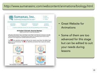 http://www.sumanasinc.com/webcontent/animations/biology.html
38
• Great Website for
Animations
• Some of them are too
advanced for this stage
but can be edited to suit
your needs during
lessons
 