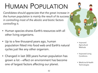 HUMAN POPULATION
Candidates should appreciate that the great increase in
the human population is mainly the result of its success
in controlling most of the abiotic and biotic factors
controlling it.
42
• Human species shares Earth’s resources with all
other living organisms.  
• Up to a few thousand years ago, human
population fitted into food web and Earth’s natural  
cycles just like any other organism.  
• Changed in last 300 years ︎human population has
grown a lot ︎—effect on environment has become
one of largest factors affecting our planet.
• Improved
Agricultural
Methods
• Improved Living
Conditions
• Medicine & Health
Technologies
 
