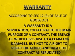 ACCORDING TO SEC 12 (3) OF SALE OF
              GOODS ACT
          A WARRANTY IS A
STIPULATION, COLLATERAL TO THE MAIN
 PURPOSE OF A CONTRACT, THE BREACH
 OF WHICH GIVES RISE TO A CLAIM FOR
  DAMAGES, BUT NOT TO A RIGHT TO
   REJECT THE GOODS AND TREAT THE
       CONTRACT AS REPUDIATED
 