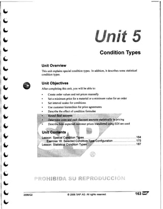Condition Types

          Unit Overview
          This unit explains special condition types. In addition, it describes some statistical
          condition types.

          Unit Objectives
          After completing this unit, you will be able to:
               Create order values and net prices manually
               Set a minimum price for a material or a minimum value for an order
               Set interval scales for conditions
               Use customer hierarchies for price agreements
               Describe the effect of condition formulae




2006/Q2                          O 2006 SAP AG.All rights reserved.                           163
 