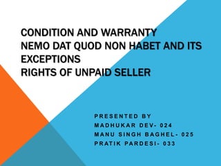 CONDITION AND WARRANTY
NEMO DAT QUOD NON HABET AND ITS
EXCEPTIONS
RIGHTS OF UNPAID SELLER

PRESENTED BY
MADHUKAR DEV- 024

MANU SINGH BAGHEL - 025
P R AT I K PA R D E S I - 0 3 3

 