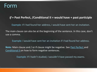 Form
if + Past Perfect, /Conditional II = would have + past participle
Example: If I had found her address, I would have sent her an invitation.
The main clause can also be at the beginning of the sentence. In this case, don't
use a comma.
Example: I would have sent her an invitation if I had found her address.
Note: Main clause and / or if clause might be negative. See Past Perfect and
Conditional II on how to form negative sentences.
Example: If I hadn’t studied, I wouldn’t have passed my exams.

 