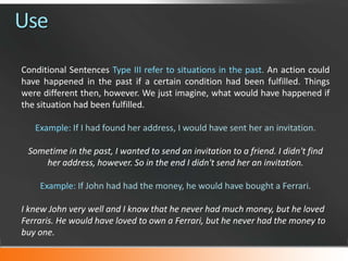 Use
Conditional Sentences Type III refer to situations in the past. An action could
have happened in the past if a certain condition had been fulfilled. Things
were different then, however. We just imagine, what would have happened if
the situation had been fulfilled.
Example: If I had found her address, I would have sent her an invitation.
Sometime in the past, I wanted to send an invitation to a friend. I didn't find
her address, however. So in the end I didn't send her an invitation.
Example: If John had had the money, he would have bought a Ferrari.
I knew John very well and I know that he never had much money, but he loved
Ferraris. He would have loved to own a Ferrari, but he never had the money to
buy one.

 