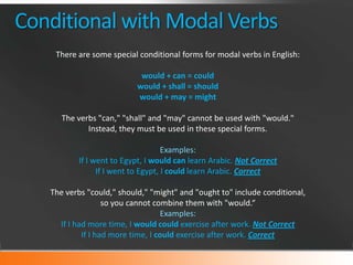 Conditional with Modal Verbs
There are some special conditional forms for modal verbs in English:
would + can = could
would + shall = should
would + may = might
The verbs "can," "shall" and "may" cannot be used with "would."
Instead, they must be used in these special forms.
Examples:
If I went to Egypt, I would can learn Arabic. Not Correct
If I went to Egypt, I could learn Arabic. Correct
The verbs "could," should," "might" and "ought to" include conditional,
so you cannot combine them with "would.“
Examples:
If I had more time, I would could exercise after work. Not Correct
If I had more time, I could exercise after work. Correct

 