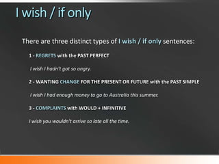 I wish / if only
There are three distinct types of I wish / if only sentences:
1 - REGRETS with the PAST PERFECT
I wish I hadn't got so angry.
2 - WANTING CHANGE FOR THE PRESENT OR FUTURE with the PAST SIMPLE
I wish I had enough money to go to Australia this summer.
3 - COMPLAINTS with WOULD + INFINITIVE
I wish you wouldn't arrive so late all the time.

 