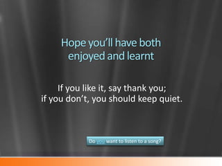 Hope you’ll have both
enjoyed and learnt
If you like it, say thank you;
if you don’t, you should keep quiet.

Do you want to listen to a song?

 