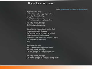 If you leave me now
http://www.youtube.com/watch?v=j1ykMNtzMT8

If you leave me now,
you’ll take away the biggest part of me
No, baby, please, don’t go!
And if you leave me now,
you’ll take away the very heart of me
No, baby, please, don’t go!
Girl!, I just want you to stay
A love like ours is love that’s hard to find
How could we let it slip away?
We’ve come too far to leave it all behind
How could we end it all this way?
When tomorrow comes and we’ll both regret
The things we’ve said today
(bis)
If you leave me now,
you’ll take away the biggest part of me
No, baby, please, don’t go!
Oh, girl!, just got to have you by my side
No, baby, please, don’t go
Oh, mama, just got to have your loving, yeah!

 