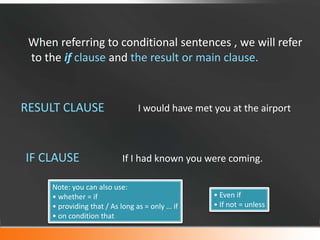 When referring to conditional sentences , we will refer
to the if clause and the result or main clause.

RESULT CLAUSE

IF CLAUSE

I would have met you at the airport

If I had known you were coming.

Note: you can also use:
• whether = if
• providing that / As long as = only … if
• on condition that

• Even if
• If not = unless

 