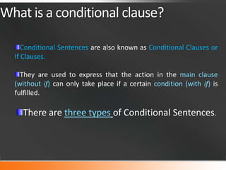 What is a conditional clause?
Conditional Sentences are also known as Conditional Clauses or
If Clauses.
They are used to express that the action in the main clause
(without if) can only take place if a certain condition (with if) is
fulfilled.

There are three types of Conditional Sentences.

 
