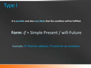 Type I
It is possible and also very likely that the condition will be fulfilled.

Form: if + Simple Present / will-Future
Example: If I find her address, I’ll send her an invitation.

 
