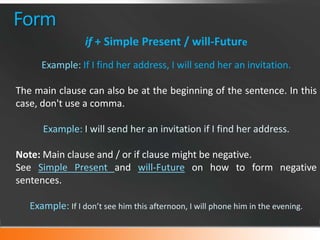 Form
if + Simple Present / will-Future
Example: If I find her address, I will send her an invitation.
The main clause can also be at the beginning of the sentence. In this
case, don't use a comma.
Example: I will send her an invitation if I find her address.
Note: Main clause and / or if clause might be negative.
See Simple Present and will-Future on how to form negative
sentences.
Example: If I don’t see him this afternoon, I will phone him in the evening.

 
