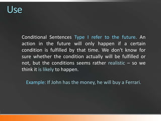 Use
Conditional Sentences Type I refer to the future. An
action in the future will only happen if a certain
condition is fulfilled by that time. We don't know for
sure whether the condition actually will be fulfilled or
not, but the conditions seems rather realistic – so we
think it is likely to happen.
Example: If John has the money, he will buy a Ferrari.

 