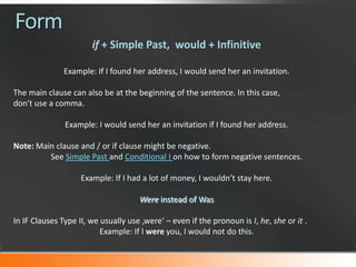 Form
if + Simple Past, would + Infinitive
Example: If I found her address, I would send her an invitation.
The main clause can also be at the beginning of the sentence. In this case,
don't use a comma.
Example: I would send her an invitation if I found her address.
Note: Main clause and / or if clause might be negative.
See Simple Past and Conditional I on how to form negative sentences.
Example: If I had a lot of money, I wouldn’t stay here.
Were instead of Was
In IF Clauses Type II, we usually use ‚were‘ – even if the pronoun is I, he, she or it .
Example: If I were you, I would not do this.

 