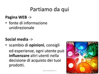 Partiamo da qui
Pagina WEB ->
• fonte di informazione
  unidirezionale

Social media ->
• scambio di opinioni, consigli
  ed esperienze, ogni utente può
  influenzare altri utenti nella
  decisione di acquisto dei tuoi
  prodotti.
                    www.silviatoffolon.it
 