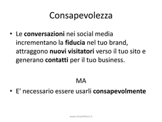 Consapevolezza
• Le conversazioni nei social media
  incrementano la fiducia nel tuo brand,
  attraggono nuovi visitatori verso il tuo sito e
  generano contatti per il tuo business.

                       MA
• E' necessario essere usarli consapevolmente


                     www.silviatoffolon.it
 