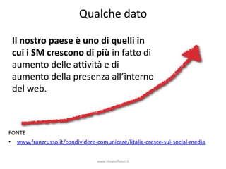 Qualche dato

 Il nostro paese è uno di quelli in
 cui i SM crescono di più in fatto di
 aumento delle attività e di
 aumento della presenza all’interno
 del web.



FONTE
• www.franzrusso.it/condividere-comunicare/litalia-cresce-sui-social-media

                                 www.silviatoffolon.it
 