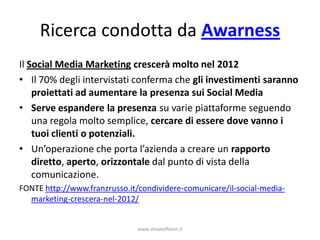 Ricerca condotta da Awarness
Il Social Media Marketing crescerà molto nel 2012
• Il 70% degli intervistati conferma che gli investimenti saranno
    proiettati ad aumentare la presenza sui Social Media
• Serve espandere la presenza su varie piattaforme seguendo
    una regola molto semplice, cercare di essere dove vanno i
    tuoi clienti o potenziali.
• Un’operazione che porta l’azienda a creare un rapporto
    diretto, aperto, orizzontale dal punto di vista della
    comunicazione.
FONTE http://www.franzrusso.it/condividere-comunicare/il-social-media-
  marketing-crescera-nel-2012/


                               www.silviatoffolon.it
 
