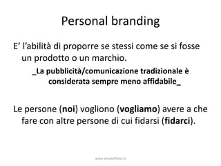 Personal branding
E’ l’abilità di proporre se stessi come se si fosse
  un prodotto o un marchio.
     _La pubblicità/comunicazione tradizionale è
          considerata sempre meno affidabile_


Le persone (noi) vogliono (vogliamo) avere a che
  fare con altre persone di cui fidarsi (fidarci).


                      www.silviatoffolon.it
 