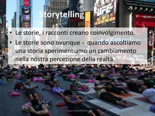 Storytelling
• Le storie, i racconti creano coinvolgimento.
• Le storie sono ovunque - quando ascoltiamo
  una storia sperimentiamo un cambiamento
  nella nostra percezione della realtà.




                    www.silviatoffolon.it
 