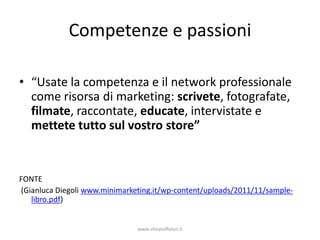 Competenze e passioni

• “Usate la competenza e il network professionale
  come risorsa di marketing: scrivete, fotografate,
  filmate, raccontate, educate, intervistate e
  mettete tutto sul vostro store”


FONTE
(Gianluca Diegoli www.minimarketing.it/wp-content/uploads/2011/11/sample-
   libro.pdf)


                               www.silviatoffolon.it
 