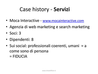 Case history - Servizi
•   Moca Interactive - www.mocainteractive.com
•   Agenzia di web marketing e search marketing
•   Soci: 3
•   Dipendenti: 8
•   Sui social: professionali coerenti, umani = a
    come sono di persona
    = FIDUCIA


                      www.silviatoffolon.it
 