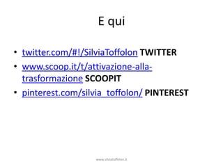 E qui

• twitter.com/#!/SilviaToffolon TWITTER
• www.scoop.it/t/attivazione-alla-
  trasformazione SCOOPIT
• pinterest.com/silvia_toffolon/ PINTEREST




                   www.silviatoffolon.it
 