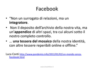 Facebook
• “Non un surrogato di relazioni, ma un
  integratore.
• Non il deposito dell’archivio della nostra vita, ma
  un’appendice di altri spazi, tra cui alcuni sotto il
  nostro completo controllo.
• … una tessera del mosaico della nostra identità,
  con altre tessere reperibili online e offline.”

Luca Conti http://www.pandemia.info/2012/01/02/un-mondo-senza-
  facebook.html


                            www.silviatoffolon.it
 