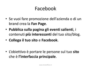 Facebook
• Se vuoi fare promozione dell'azienda o di un
  brand crea la Fan Page.
• Pubblica sulla pagina gli eventi salienti, i
  contenuti più interessanti del tuo sito/blog.
• Collega il tuo sito e Facebook.

• L’obiettivo è portare le persone sul tuo sito
  che è l’interfaccia principale.
                     www.silviatoffolon.it
 