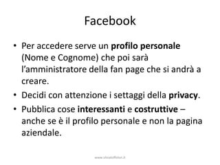 Facebook
• Per accedere serve un profilo personale
  (Nome e Cognome) che poi sarà
  l’amministratore della fan page che si andrà a
  creare.
• Decidi con attenzione i settaggi della privacy.
• Pubblica cose interessanti e costruttive –
  anche se è il profilo personale e non la pagina
  aziendale.

                     www.silviatoffolon.it
 