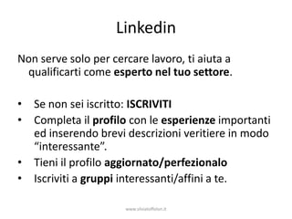Linkedin
Non serve solo per cercare lavoro, ti aiuta a
 qualificarti come esperto nel tuo settore.

•   Se non sei iscritto: ISCRIVITI
•   Completa il profilo con le esperienze importanti
    ed inserendo brevi descrizioni veritiere in modo
    “interessante”.
•   Tieni il profilo aggiornato/perfezionalo
•   Iscriviti a gruppi interessanti/affini a te.

                      www.silviatoffolon.it
 