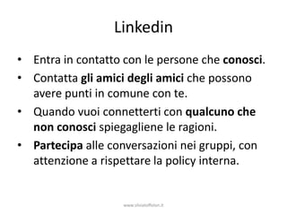 Linkedin
• Entra in contatto con le persone che conosci.
• Contatta gli amici degli amici che possono
  avere punti in comune con te.
• Quando vuoi connetterti con qualcuno che
  non conosci spiegagliene le ragioni.
• Partecipa alle conversazioni nei gruppi, con
  attenzione a rispettare la policy interna.


                    www.silviatoffolon.it
 