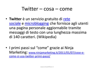 Twitter – cosa – come
• Twitter è un servizio gratuito di rete
  sociale e microblogging che fornisce agli utenti
  una pagina personale aggiornabile tramite
  messaggi di testo con una lunghezza massima
  di 140 caratteri. (Wikipedia)

• I primi passi sul “come” grazie ai Ninja
  Marketing: www.ninjamarketing.it/2011/01/07/cose-e-
  come-si-usa-twitter-primi-passi/


                          www.silviatoffolon.it
 